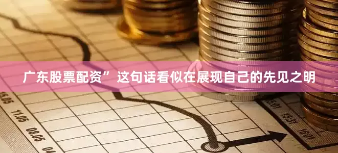 广东股票配资” 这句话看似在展现自己的先见之明
