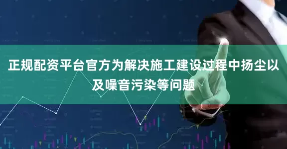 正规配资平台官方为解决施工建设过程中扬尘以及噪音污染等问题
