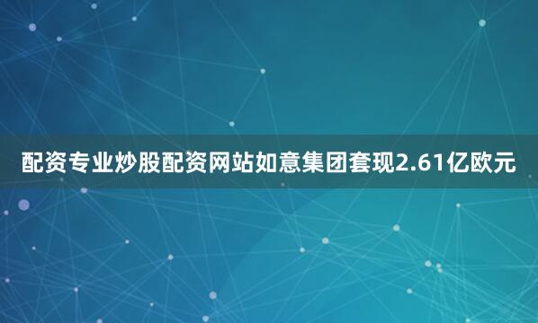 配资专业炒股配资网站如意集团套现2.61亿欧元