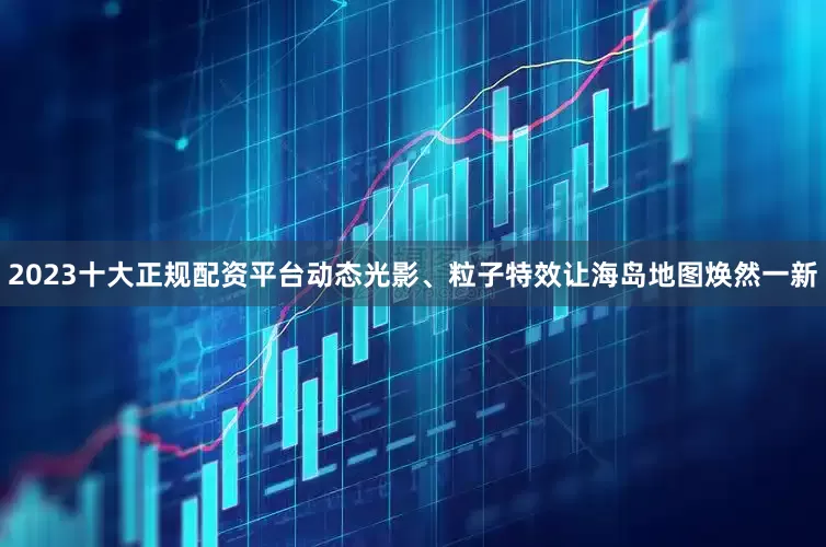 2023十大正规配资平台动态光影、粒子特效让海岛地图焕然一新