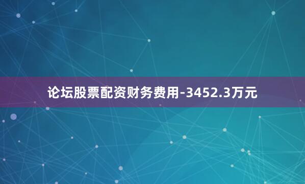 论坛股票配资财务费用-3452.3万元