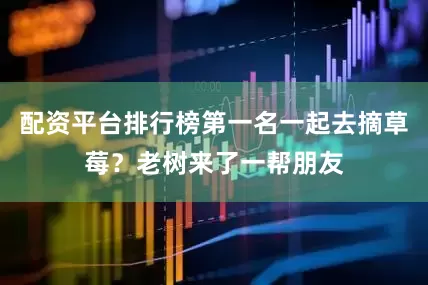 配资平台排行榜第一名一起去摘草莓？老树来了一帮朋友