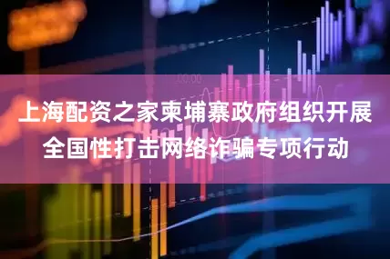 上海配资之家柬埔寨政府组织开展全国性打击网络诈骗专项行动
