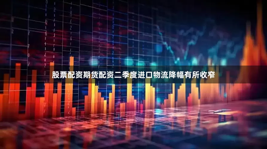 股票配资期货配资二季度进口物流降幅有所收窄