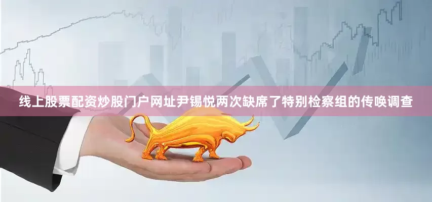 线上股票配资炒股门户网址尹锡悦两次缺席了特别检察组的传唤调查