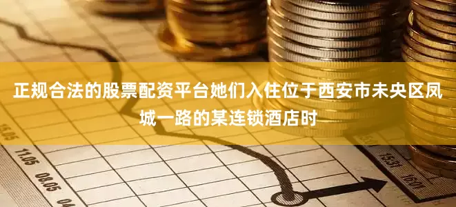 正规合法的股票配资平台她们入住位于西安市未央区凤城一路的某连锁酒店时