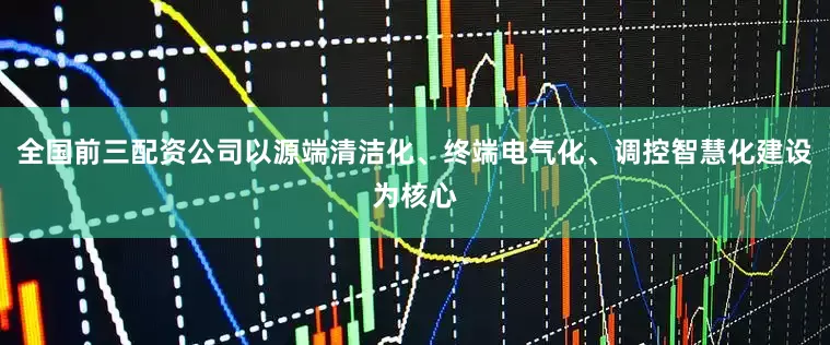 全国前三配资公司以源端清洁化、终端电气化、调控智慧化建设为核心