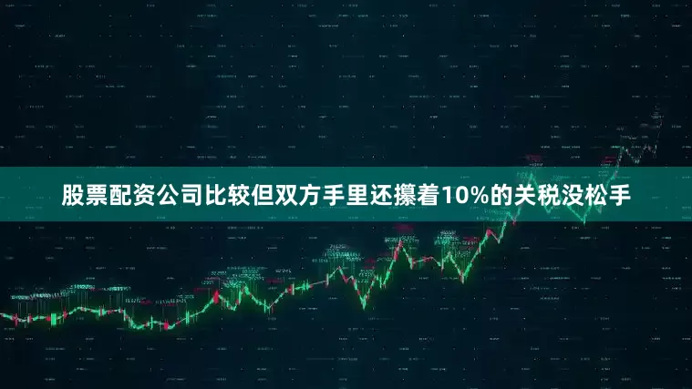 股票配资公司比较但双方手里还攥着10%的关税没松手