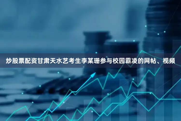 炒股票配资甘肃天水艺考生李某珊参与校园霸凌的网帖、视频