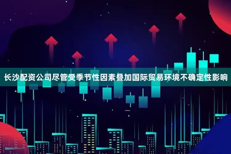 长沙配资公司尽管受季节性因素叠加国际贸易环境不确定性影响