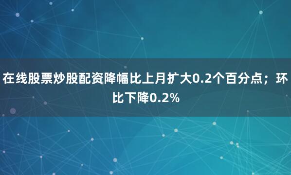 在线股票炒股配资降幅比上月扩大0.2个百分点；环比下降0.2%