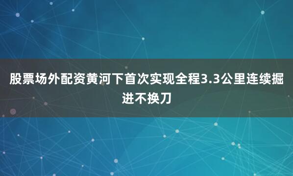 股票场外配资黄河下首次实现全程3.3公里连续掘进不换刀