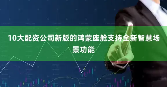 10大配资公司新版的鸿蒙座舱支持全新智慧场景功能