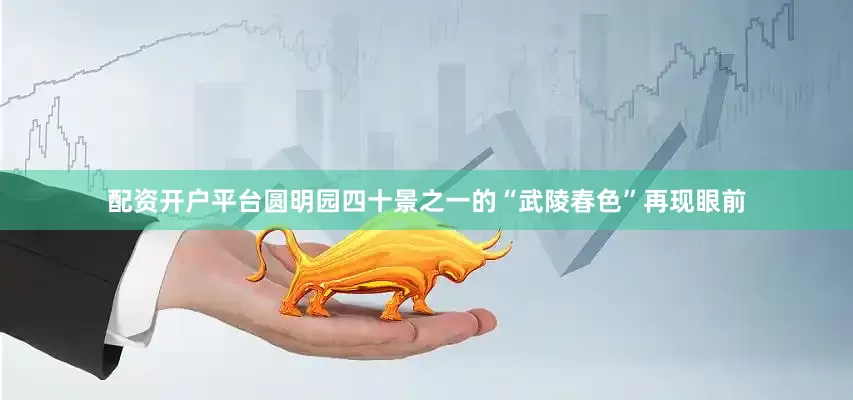 配资开户平台圆明园四十景之一的“武陵春色”再现眼前