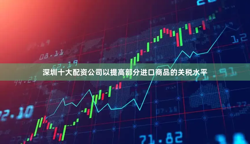 深圳十大配资公司以提高部分进口商品的关税水平