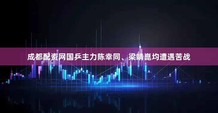 成都配资网国乒主力陈幸同、梁靖崑均遭遇苦战