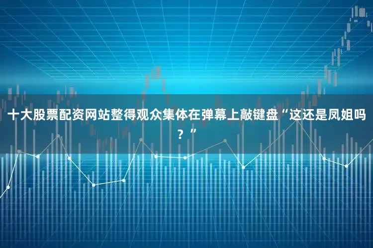 十大股票配资网站整得观众集体在弹幕上敲键盘“这还是凤姐吗？”