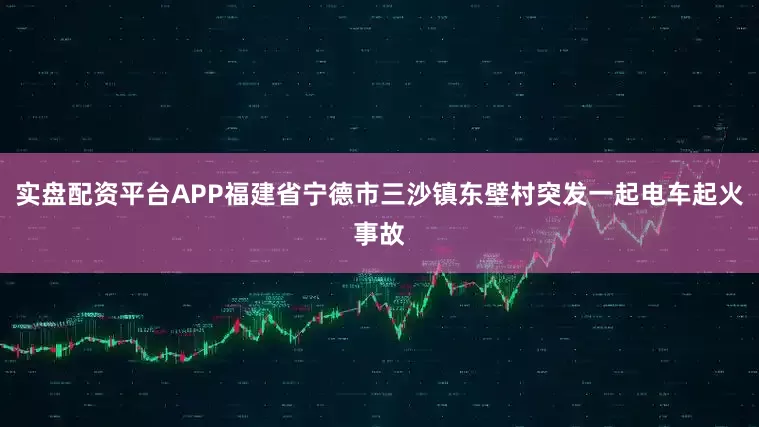 实盘配资平台APP福建省宁德市三沙镇东壁村突发一起电车起火事故