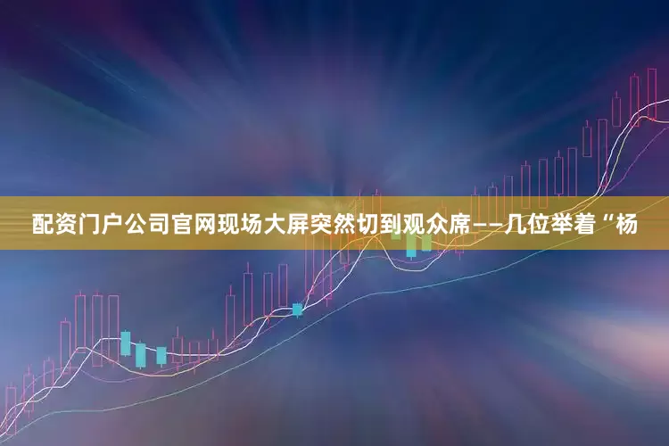 配资门户公司官网现场大屏突然切到观众席——几位举着“杨