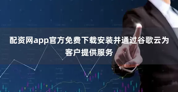配资网app官方免费下载安装并通过谷歌云为客户提供服务