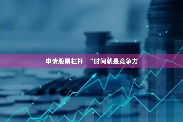 申请股票杠杆   “时间就是竞争力