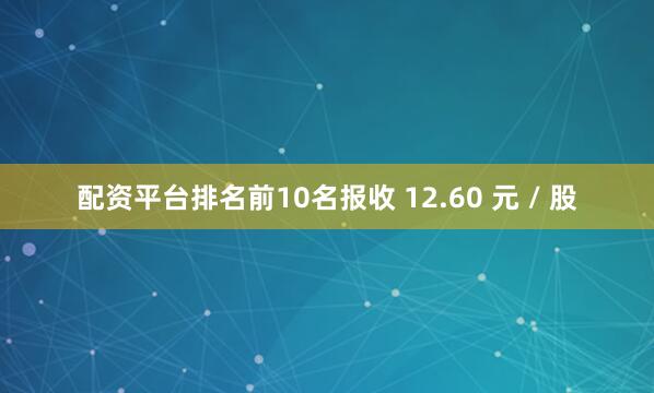 配资平台排名前10名报收 12.60 元 / 股