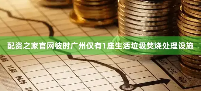 配资之家官网彼时广州仅有1座生活垃圾焚烧处理设施