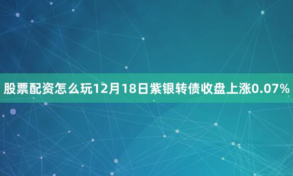 股票配资怎么玩12月18日紫银转债收盘上涨0.07%