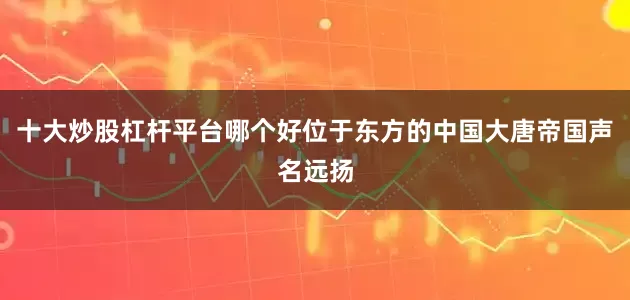 十大炒股杠杆平台哪个好位于东方的中国大唐帝国声名远扬