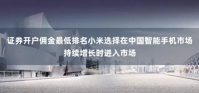 证券开户佣金最低排名小米选择在中国智能手机市场持续增长时进入市场