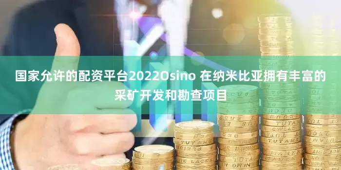 国家允许的配资平台2022Osino 在纳米比亚拥有丰富的采矿开发和勘查项目