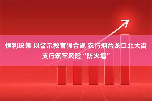 恒利决策 以警示教育强合规 农行烟台龙口北大街支行筑牢风险“防火墙”