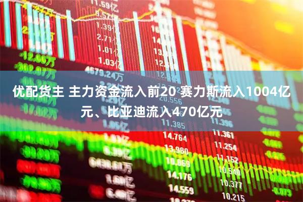 优配货主 主力资金流入前20 赛力斯流入1004亿元、比亚迪流入470亿元