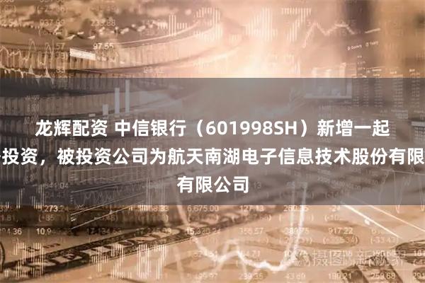 龙辉配资 中信银行（601998SH）新增一起对外投资，被投资公司为航天南湖电子信息技术股份有限公司