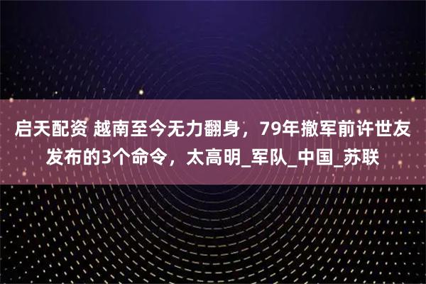 启天配资 越南至今无力翻身，79年撤军前许世友发布的3个命令，太高明_军队_中国_苏联