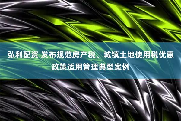 弘利配资 发布规范房产税、城镇土地使用税优惠政策适用管理典型案例
