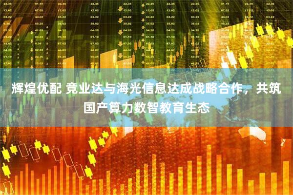 辉煌优配 竞业达与海光信息达成战略合作，共筑国产算力数智教育生态